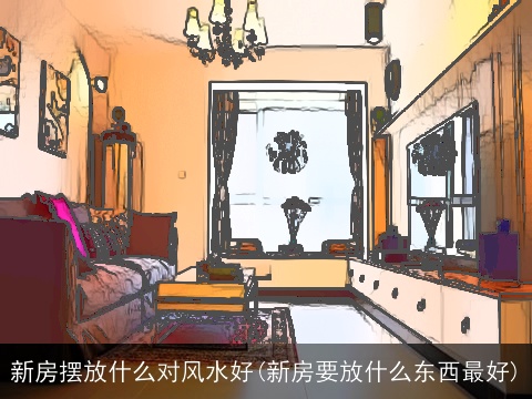 新房摆放什么对风水好(新房要放什么东西最好)