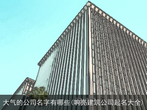 大气的公司名字有哪些(响亮建筑公司起名大全)