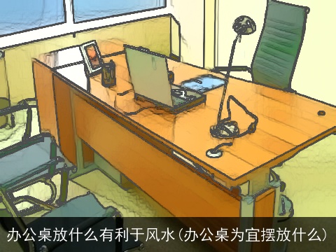 办公桌放什么有利于风水(办公桌为宜摆放什么)
