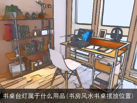 书桌台灯属于什么用品(书房风水书桌摆放位置)