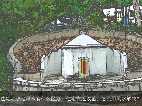 住宅和坟地风水有什么区别：住宅靠近坟墓，怎么用风水解决？