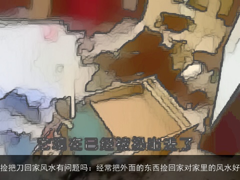 捡把刀回家风水有问题吗：经常把外面的东西捡回家对家里的风水好