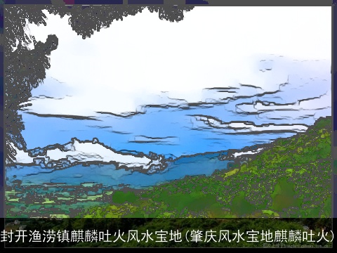 封开渔涝镇麒麟吐火风水宝地(肇庆风水宝地麒麟吐火)
