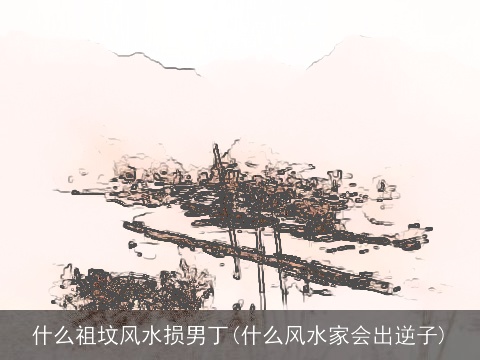 什么祖坟风水损男丁(什么风水家会出逆子)