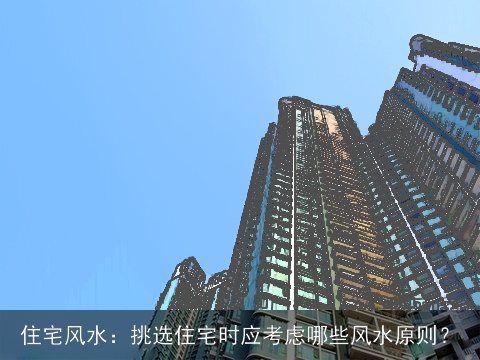 住宅风水：挑选住宅时应考虑哪些风水原则？