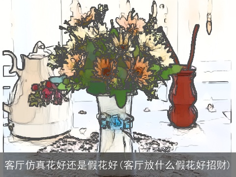 客厅仿真花好还是假花好(客厅放什么假花好招财)