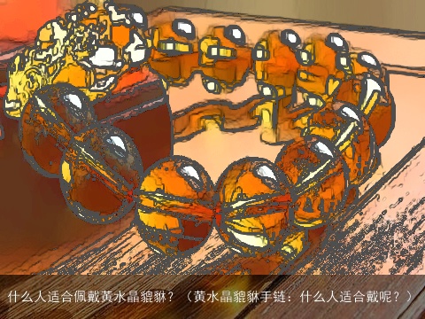 什么人适合佩戴黄水晶貔貅？（黄水晶貔貅手链：什么人适合戴呢？）
