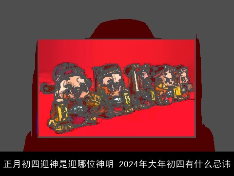 正月初四迎神是迎哪位神明 2024年大年初四有什么忌讳