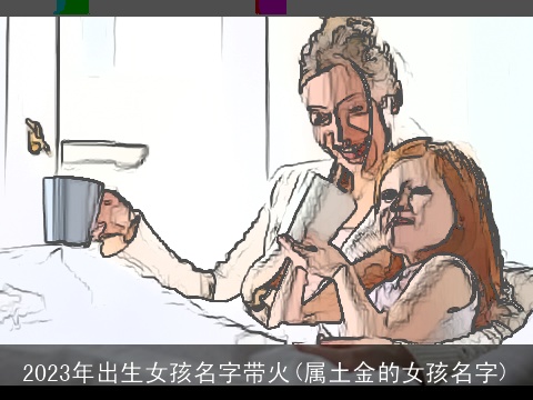 2023年出生女孩名字带火(属土金的女孩名字)