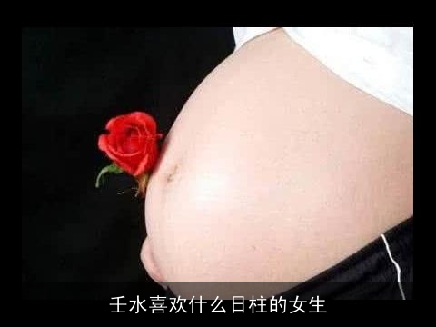 壬水喜欢什么日柱的女生