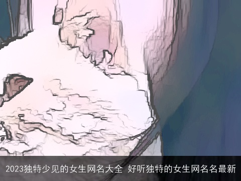 2023独特少见的女生网名大全 好听独特的女生网名名最新