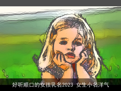 好听顺口的女孩乳名2023 女生小名洋气