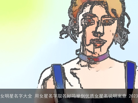 女明星名字大全 用女星名字取名好吗举例优质女星名说明寓意 2023