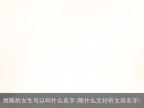 姓陈的女生可以叫什么名字(陈什么文好听女孩名字)