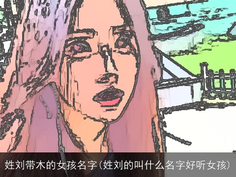 姓刘带木的女孩名字(姓刘的叫什么名字好听女孩)