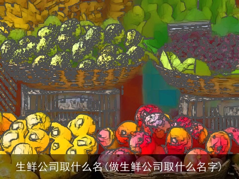 生鲜公司取什么名(做生鲜公司取什么名字)
