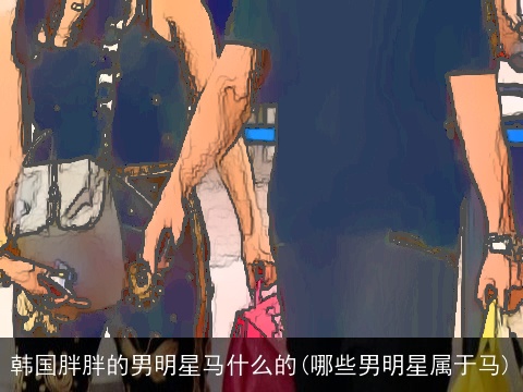 韩国胖胖的男明星马什么的(哪些男明星属于马)