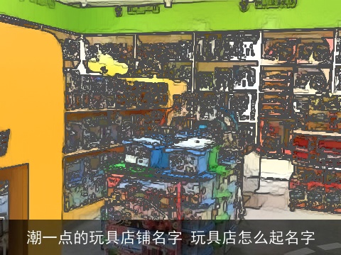潮一点的玩具店铺名字 玩具店怎么起名字