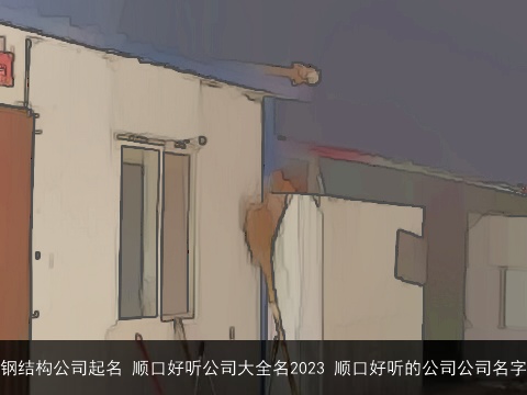 钢结构公司起名 顺口好听公司大全名2023 顺口好听的公司公司名字