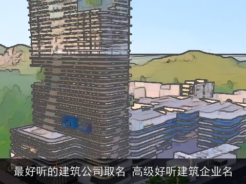 最好听的建筑公司取名 高级好听建筑企业名