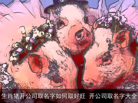 生肖猪开公司取名字如何取好旺 开公司取名字大全