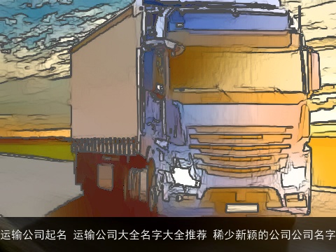 运输公司起名 运输公司大全名字大全推荐 稀少新颖的公司公司名字