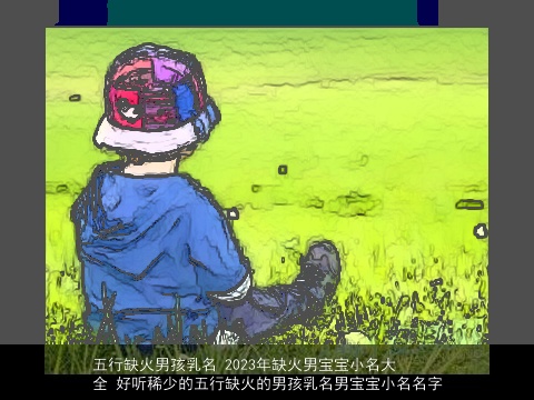 五行缺火男孩乳名 2023年缺火男宝宝小名大全 好听稀少的五行缺火的男孩乳名男宝宝小名名字
