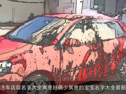 洗车店取名字大全寓意好稀少寓意的宝宝名字大全最新