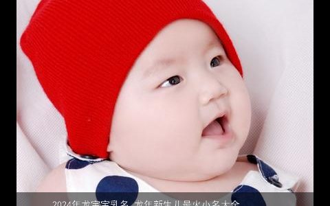 2024年龙宝宝乳名,龙年新生儿最火小名大全,高雅有涵养的龙宝宝乳名,虎新生儿小名名字大全筛选