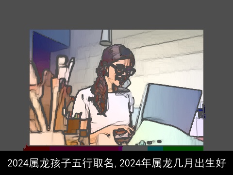 2024属龙孩子五行取名,2024年属龙几月出生好
