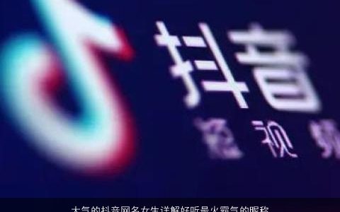 大气的抖音网名女生详解好听最火霸气的昵称推荐2024抖音最吸引人的网名大全,女霸气