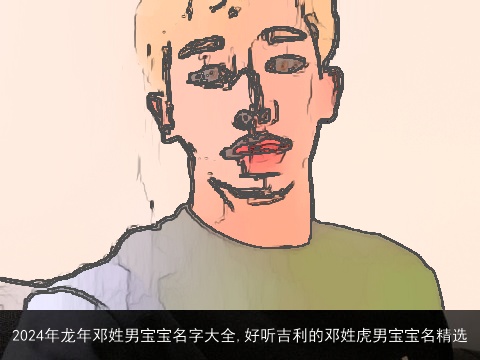 2024年龙年邓姓男宝宝名字大全,好听吉利的邓姓虎男宝宝名精选